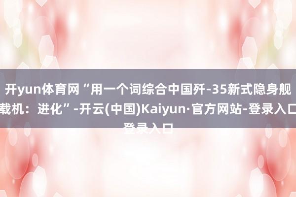 开yun体育网“用一个词综合中国歼-35新式隐身舰载机：进化”-开云(中国)Kaiyun·官方网站-登录入口